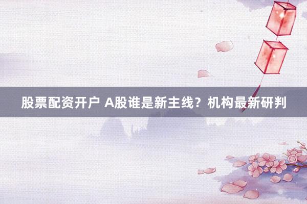 股票配资开户 A股谁是新主线？机构最新研判