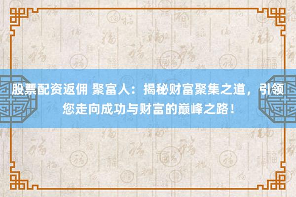 股票配资返佣 聚富人：揭秘财富聚集之道，引领您走向成功与财富的巅峰之路！