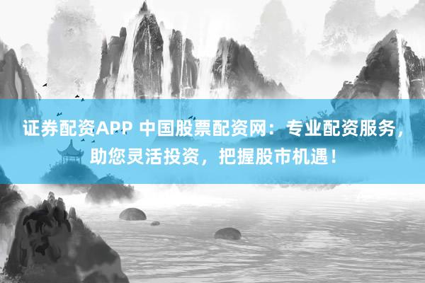证券配资APP 中国股票配资网：专业配资服务，助您灵活投资，把握股市机遇！