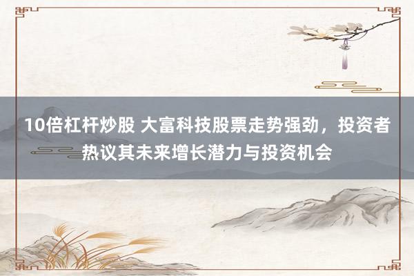 10倍杠杆炒股 大富科技股票走势强劲，投资者热议其未来增长潜力与投资机会