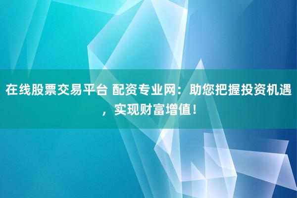 在线股票交易平台 配资专业网：助您把握投资机遇，实现财富增值！