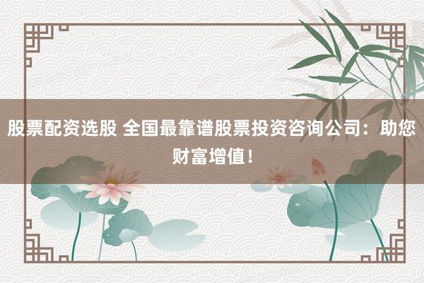 股票配资选股 全国最靠谱股票投资咨询公司：助您财富增值！