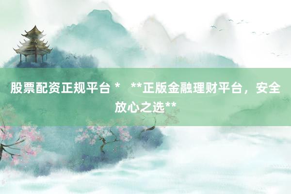 股票配资正规平台 *   **正版金融理财平台，安全放心之选**