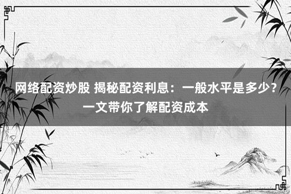 网络配资炒股 揭秘配资利息：一般水平是多少？一文带你了解配资成本