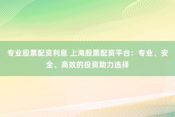 专业股票配资利息 上海股票配资平台：专业、安全、高效的投资助力选择