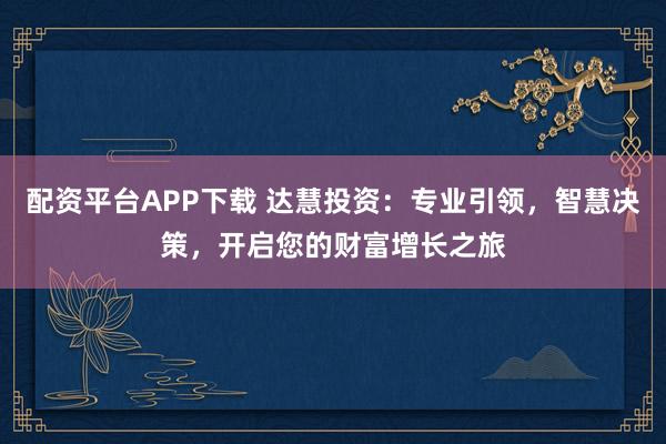 配资平台APP下载 达慧投资：专业引领，智慧决策，开启您的财富增长之旅