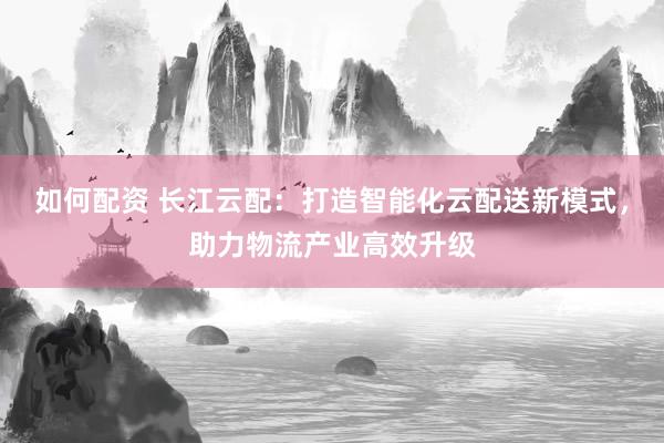 如何配资 长江云配：打造智能化云配送新模式，助力物流产业高效升级