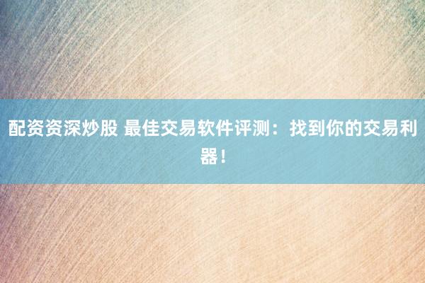 配资资深炒股 最佳交易软件评测：找到你的交易利器！