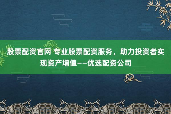 股票配资官网 专业股票配资服务，助力投资者实现资产增值——优选配资公司