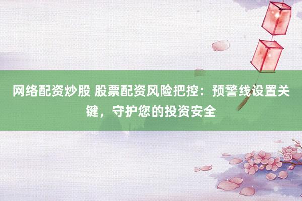 网络配资炒股 股票配资风险把控：预警线设置关键，守护您的投资安全