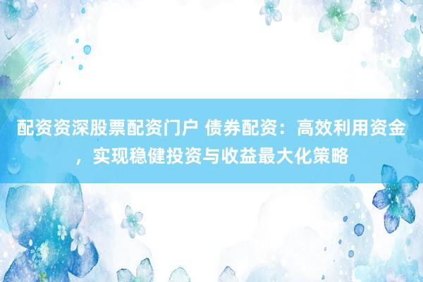 配资资深股票配资门户 债券配资：高效利用资金，实现稳健投资与收益最大化策略