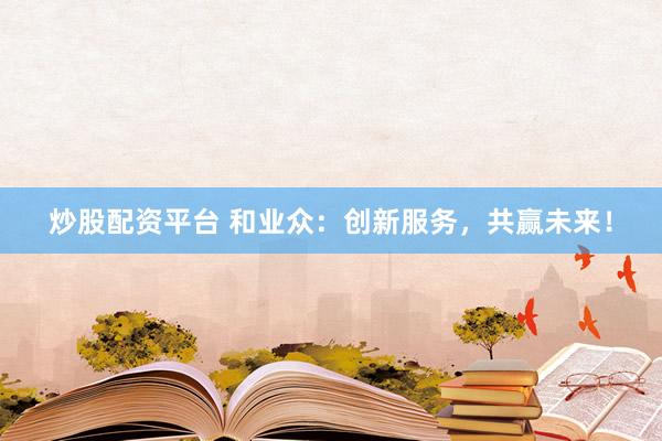 炒股配资平台 和业众：创新服务，共赢未来！