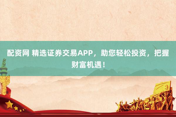 配资网 精选证券交易APP，助您轻松投资，把握财富机遇！