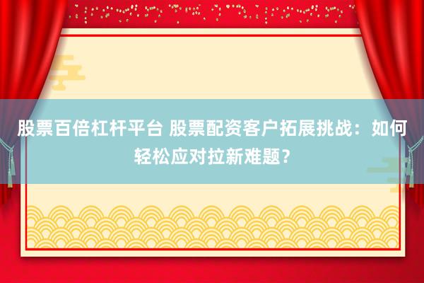 股票百倍杠杆平台 股票配资客户拓展挑战：如何轻松应对拉新难题？