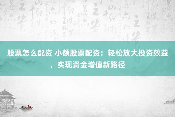 股票怎么配资 小额股票配资：轻松放大投资效益，实现资金增值新路径