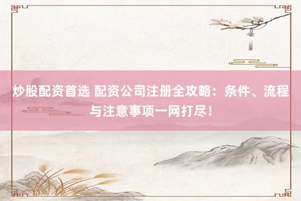 炒股配资首选 配资公司注册全攻略：条件、流程与注意事项一网打尽！