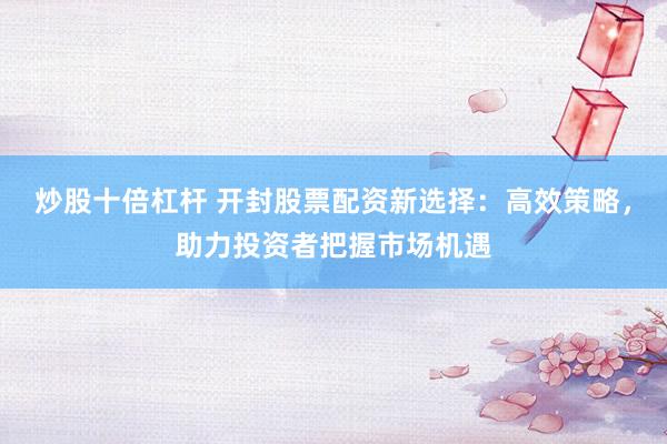 炒股十倍杠杆 开封股票配资新选择：高效策略，助力投资者把握市场机遇