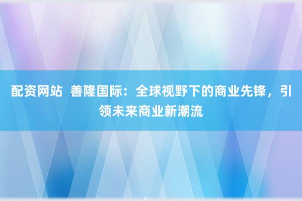 配资网站  善隆国际：全球视野下的商业先锋，引领未来商业新潮流