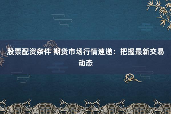 股票配资条件 期货市场行情速递：把握最新交易动态