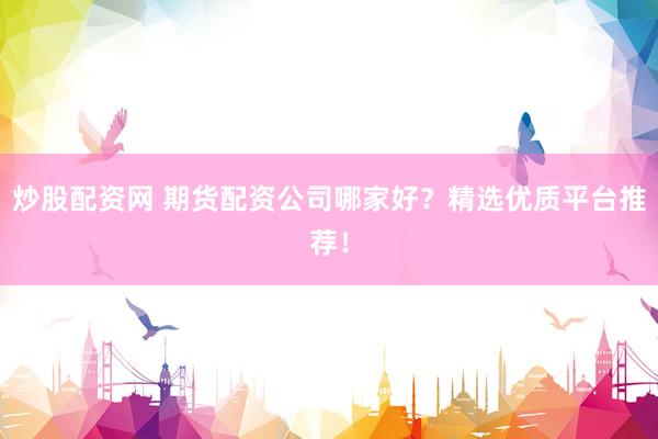 炒股配资网 期货配资公司哪家好？精选优质平台推荐！
