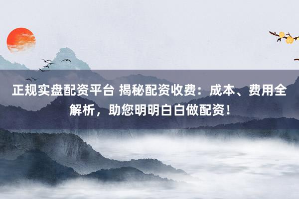 正规实盘配资平台 揭秘配资收费：成本、费用全解析，助您明明白白做配资！
