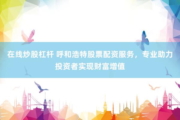 在线炒股杠杆 呼和浩特股票配资服务，专业助力投资者实现财富增值