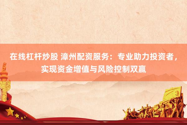 在线杠杆炒股 漳州配资服务：专业助力投资者，实现资金增值与风险控制双赢