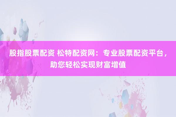 股指股票配资 松特配资网：专业股票配资平台，助您轻松实现财富增值