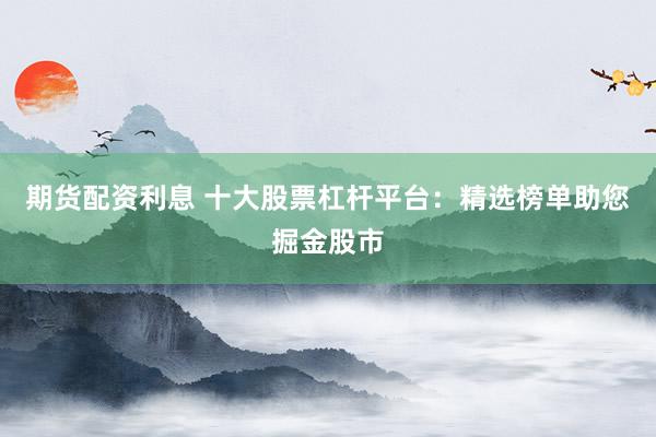 期货配资利息 十大股票杠杆平台：精选榜单助您掘金股市