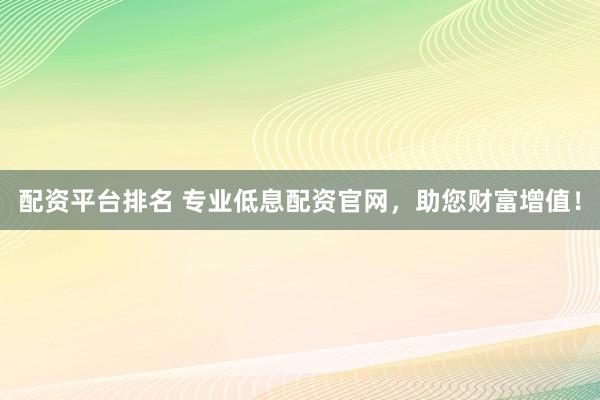 配资平台排名 专业低息配资官网，助您财富增值！