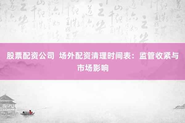 股票配资公司  场外配资清理时间表：监管收紧与市场影响