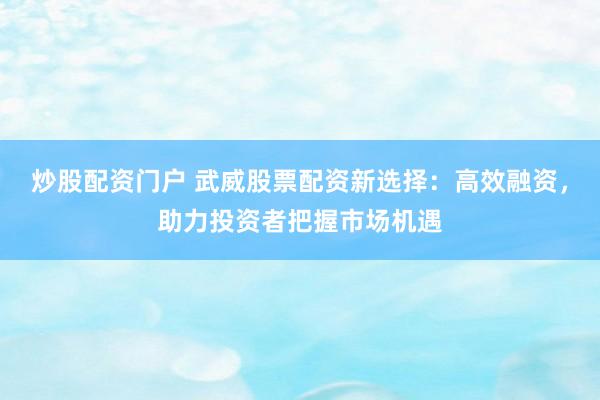 炒股配资门户 武威股票配资新选择：高效融资，助力投资者把握市场机遇