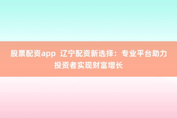 股票配资app  辽宁配资新选择：专业平台助力投资者实现财富增长