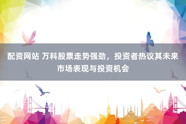 配资网站 万科股票走势强劲，投资者热议其未来市场表现与投资机会