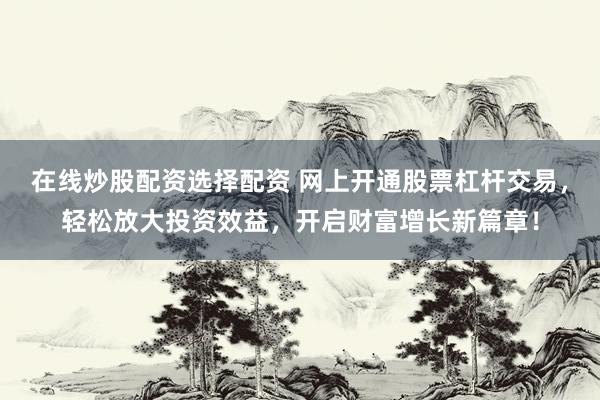 在线炒股配资选择配资 网上开通股票杠杆交易，轻松放大投资效益，开启财富增长新篇章！