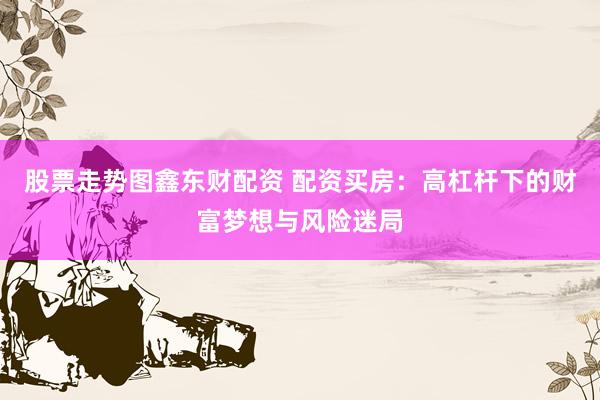 股票走势图鑫东财配资 配资买房：高杠杆下的财富梦想与风险迷局