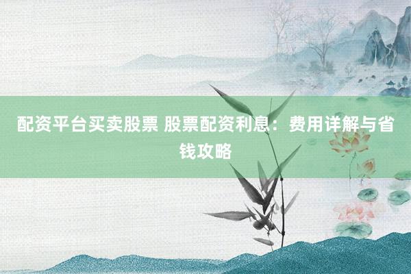 配资平台买卖股票 股票配资利息：费用详解与省钱攻略