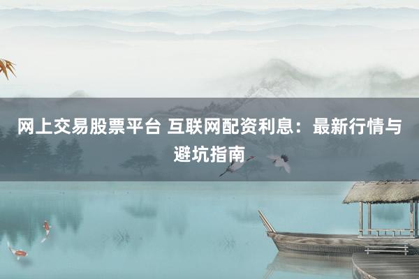 网上交易股票平台 互联网配资利息：最新行情与避坑指南
