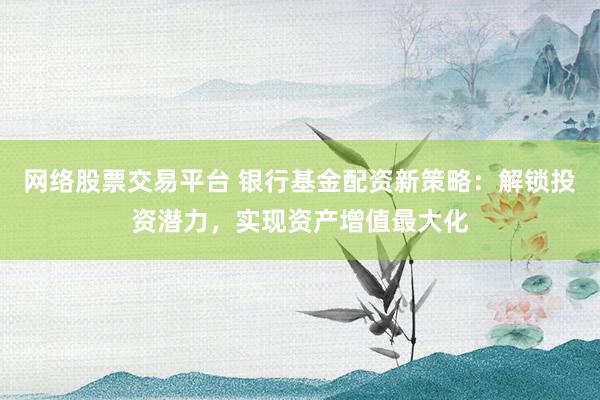 网络股票交易平台 银行基金配资新策略：解锁投资潜力，实现资产增值最大化