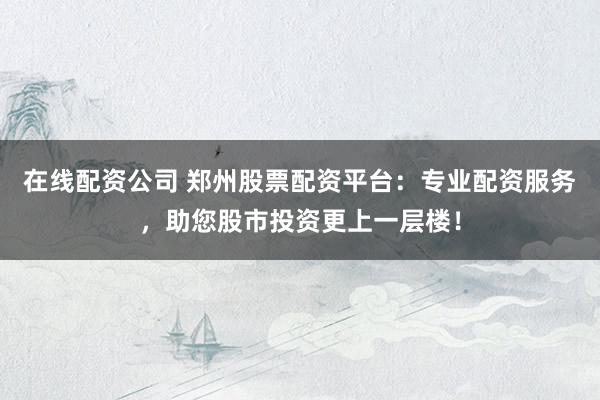 在线配资公司 郑州股票配资平台：专业配资服务，助您股市投资更上一层楼！