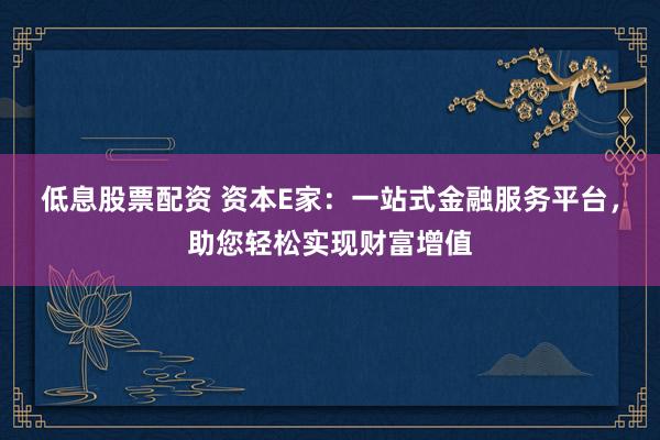 低息股票配资 资本E家：一站式金融服务平台，助您轻松实现财富增值