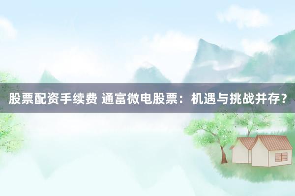 股票配资手续费 通富微电股票：机遇与挑战并存？