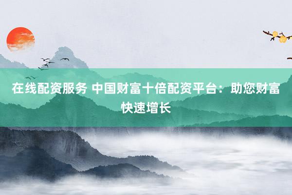 在线配资服务 中国财富十倍配资平台：助您财富快速增长