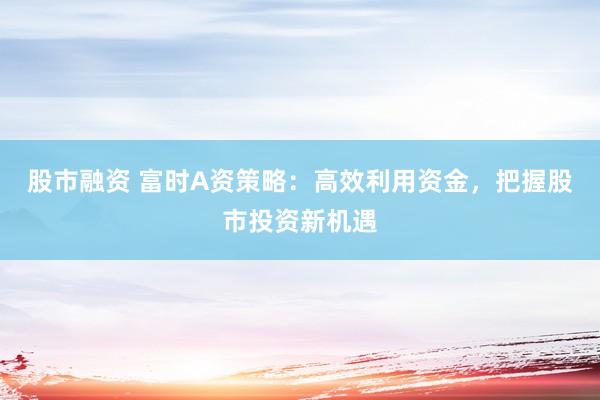 股市融资 富时A资策略：高效利用资金，把握股市投资新机遇