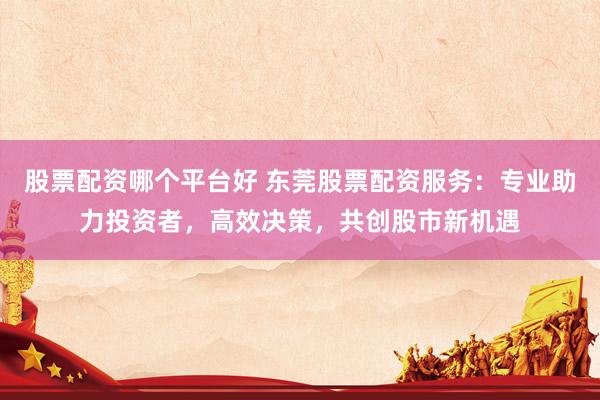 股票配资哪个平台好 东莞股票配资服务：专业助力投资者，高效决策，共创股市新机遇
