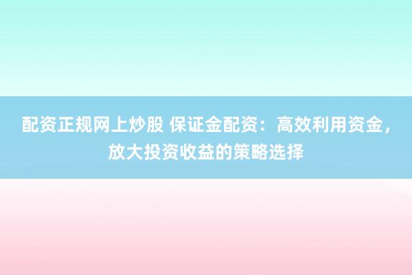 配资正规网上炒股 保证金配资：高效利用资金，放大投资收益的策略选择