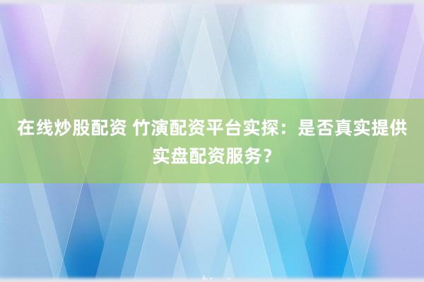 在线炒股配资 竹演配资平台实探：是否真实提供实盘配资服务？