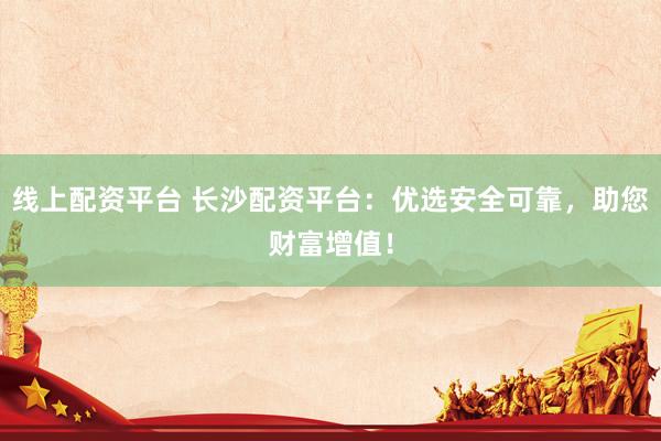 线上配资平台 长沙配资平台：优选安全可靠，助您财富增值！