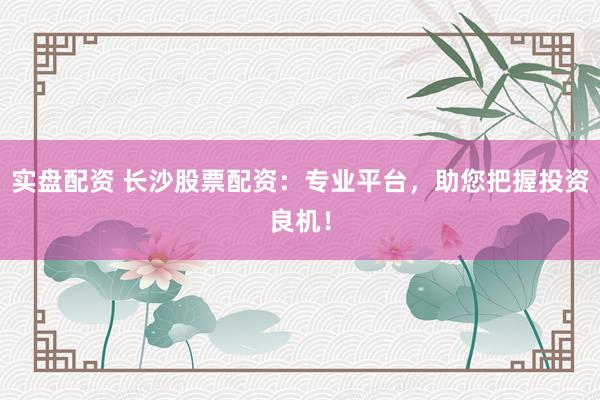 实盘配资 长沙股票配资：专业平台，助您把握投资良机！