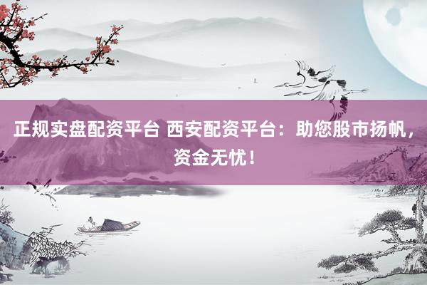 正规实盘配资平台 西安配资平台：助您股市扬帆，资金无忧！